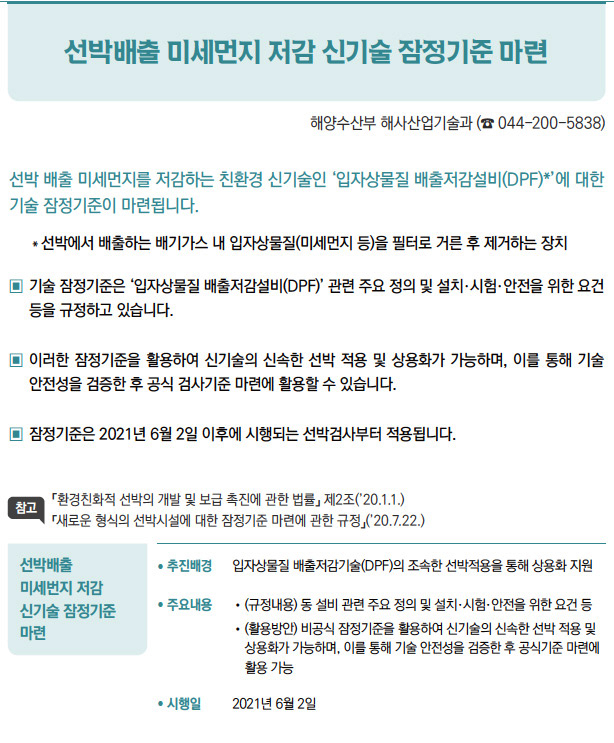 선박배출 미세번지 저감 신기술 잠정기준 마련/ 추진배경 입자상물질 배출저감기술(DPF)의 조속한 선박적용을 통해 상용화 지원/ 주요내용 / (규정내용) 동 설비 관련 주요 정의 및 설치·시험·안전을 위한 요건 등/ (활용방안) 비공식 잠정기준을 활용하여 신기술의 신속한 선박 적용 및상용화가 가능하며, 이를 통해 기술 안전성을 검증한 후 공식기준 마련에활용 가능/ 시행일 2021년 6월 2일