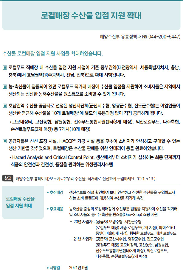 로컬매장 수산물 입점 지원 확대▶/ 추진배경 생산정보를 직접 확인하여 보다 안전하고 신선한 수산물을 구입하고자하는 소비 트렌드에 대응하여 수산물 직거래 촉진/ 주요내용 농축산물 중심의 로컬직매장에 수산부문 입점을 지원하여 수산물 직거래및 소비자들의 농·수·축산물 원스톱(One-Stop) 쇼핑 지원- 20년 사업자 : ( 공급자) 보령수협, 서천군수협(로컬푸드 매장) 세종 로컬푸드(2개 지점), 파머스161,품앗이마을(5개 지점), 행복한 로컬푸드, 태안 로컬푸드- 21년 사업자 : ( 공급자) 군산시수협, 영광군수협, 진도군수협(로컬푸드 매장) 고모네장터, 고산농협, 남원농협,전주푸드통합지원센터(3개 매장), 익산로컬푸드,나주축협, 순천로컬푸드(2개 매장)/ 시행일 2021년 9월