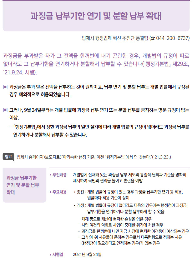 과징금 납부기한 연기 및 분할 납부 확대▶/ 추진배경 개별법에 산재해 있는 과징금 납부 제도의 통일적 원칙과 기준을 명확히제시하여 국민의 편익을 높이고 혼란을 예방/ 주요내용 / 종전 : 개 별 법률에 규정이 있는 경우 과징금 납부기한 연기 등 허용,법률마다 허용 기준이 상이/ 개정 : 개 별 법률에 규정이 없더라도 다음의 경우에는 행정청이 과징금납부기한을 연기하거나 분할 납부하게 할 수 있음- 재해 등으로 재산에 현저한 손실을 입은 경우- 사업 여건의 악화로 사업이 중대한 위기에 처한 경우- 과징금을 한꺼번에 내면 자금 사정에 현저한 어려움이 예상되는 경우- 그 밖에 위 사유들에 준하는 경우로서 대통령령으로 정하는 사유(행정청이 필요하다고 인정하는 경우)가 있는 경우/ 시행일 2021년 9월 24일