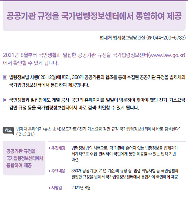 공공기관 규정을 국가법령정보센터에서 통합하여 제공▶/ 추진배경 법령정보법의 시행으로, 각 기관에 흩어져 있는 법령정보를 법제처가체계적으로 수집·관리하여 국민에게 통합 제공할 수 있는 법적 기반마련/ 주요내용 350개 공공기관(’21년 기준)의 규정 중, 법령 위임사항 등 국민생활과밀접한 규정을 법제처 국가법령정보센터에서 통합하여 국민에게 제공/ 시행일 2021년 8월