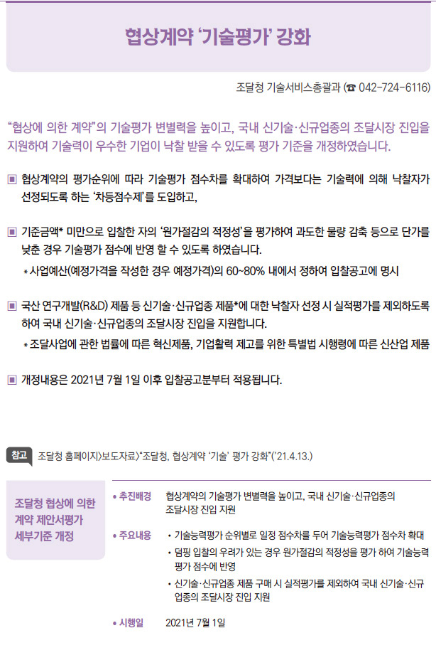 조달청 협상에 의한 계약 제안서평가 세부기준 개정▶/ 추진배경 협상계약의 기술평가 변별력을 높이고, 국내 신기술·신규업종의조달시장 진입 지원/ 주요내용 / 기술능력평가 순위별로 일정 점수차를 두어 기술능력평가 점수차 확대/ 덤핑 입찰의 우려가 있는 경우 원가절감의 적정성을 평가 하여 기술능력평가 점수에 반영/ 신기술·신규업종 제품 구매 시 실적평가를 제외하여 국내 신기술·신규업종의 조달시장 진입 지원/ 시행일 2021년 7월 1일