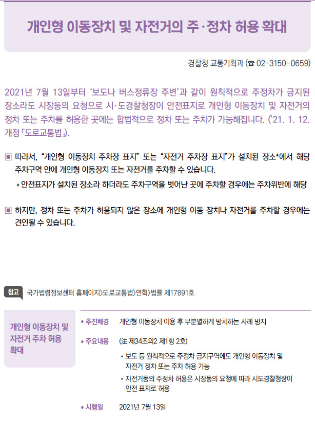 개인형 이동장치 및 자전거 주차 허용 확대▶/ 추진배경 개인형 이동장치 이용 후 무분별하게 방치하는 사례 방지/ 주요내용 (法 제34조의2 제1항 2호)/ 보도 등 원칙적으로 주정차 금지구역에도 개인형 이동장치 및자전거 정차 또는 주차 허용 가능/ 자전거등의 주정차 허용은 시장등의 요청에 따라 시도경찰청장이안전 표지로 허용/ 시행일 2021년 7월 13일