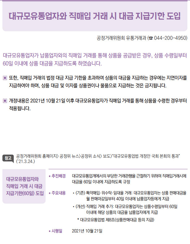 대규모유통업자와 직매입 거래시 대금 지급기한(60일) 도입/대규모유통업자가 납품업자와의 직매입 거래를 통해 상품을 공급받은 경우, 상품 수령일부터 60일 이내에 상품 대금을 지급하도록 하였습니다.또한, 직매입 거래의 법정 대금 지급 기한을 초과하여 상품의 대금을 지급하는 경우에는 지연이자를 지급하여야 하며, 상품 대금 및 이자를 상품권이나 물품으로 지급하는 것을 금지됩니다. 개정내용은 2021년 10월 21일 이후 대규모유통업자가 직매입 거래를 통해 상품을 수령한 경우부터 적용됩니다.