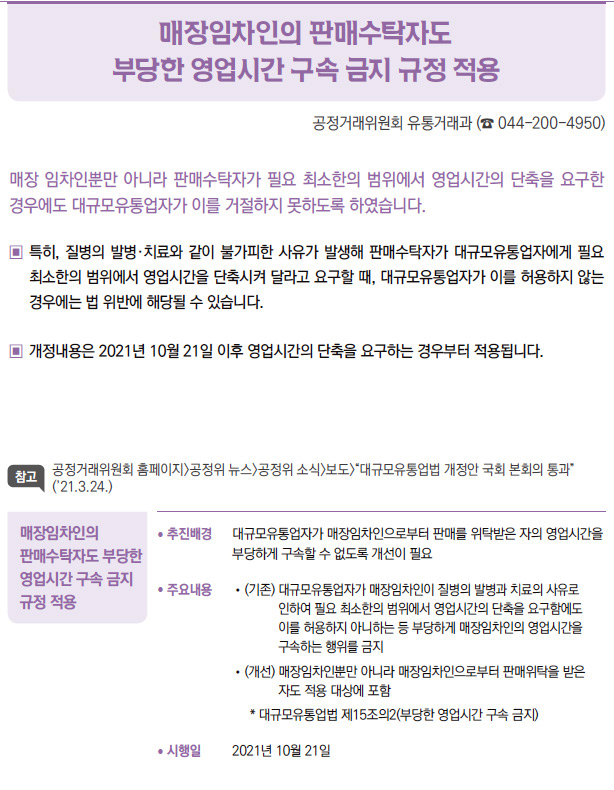 매장임차인의 판매수탁자도 부당한 영업시간 구속 금지 규정 적용▶/ 추진배경 대규모유통업자가 매장임차인으로부터 판매를 위탁받은 자의 영업시간을부당하게 구속할 수 없도록 개선이 필요/ 주요내용 / (기존) 대 규모유통업자가 매장임차인이 질병의 발병과 치료의 사유로인하여 필요 최소한의 범위에서 영업시간의 단축을 요구함에도이를 허용하지 아니하는 등 부당하게 매장임차인의 영업시간을구속하는 행위를 금지/ (개선) 매 장임차인뿐만 아니라 매장임차인으로부터 판매위탁을 받은자도 적용 대상에 포함* 대규모유통업법 제15조의2(부당한 영업시간 구속 금지)/ 시행일 2021년 10월 21일