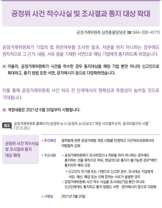 공정위 사건 착수사실 및 조사결과 통지 대상 확대▶/ 추진배경 절차법제 관련 공정거래법 개정 사항을 반영하고 사건처리과정에서의적법절차 강화/ 주요내용 / 공정거래위원회가 조사하였으나 처분을 하지 아니하는 경우에도통지하는 것을 원칙으로 하되, 현실적으로 통지가 불가능한 경우*에만통지의무 예외 규정* 신고인이 무기명 또는 가명으로 신고한 경우, 조사대상 기업에게사망, 해산, 폐업 또는 이에 준하는 사유가 발생한 경우/ 공정거래위원회 사건 착수 사실을 조사대상기업 뿐만 아니라신고인에게도 통지하고 통지 방법도 서면ㆍ문자메시지 등으로 다양화/ 시행일 2021년 5월 20일