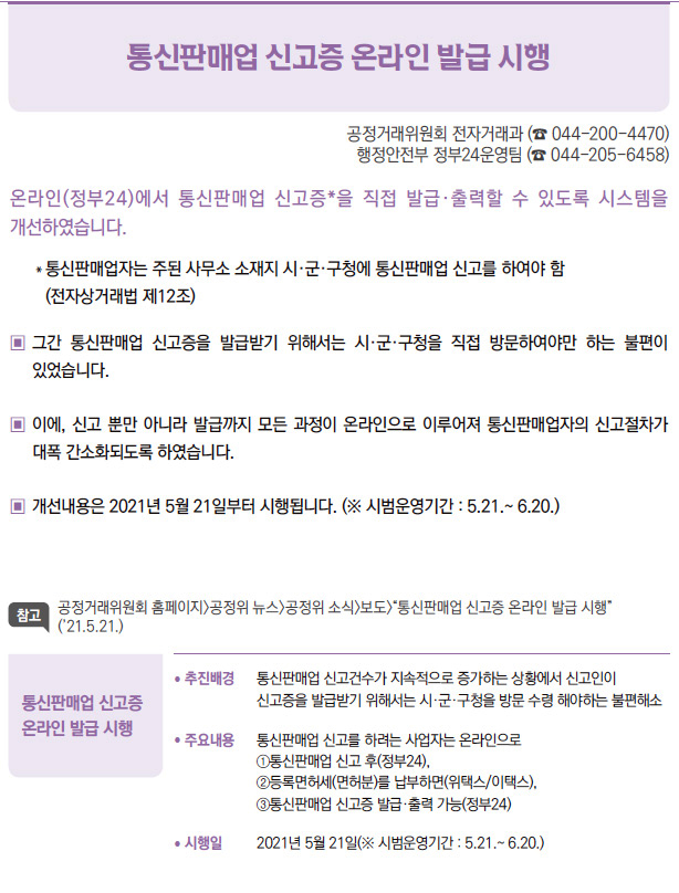 통신판매업 신고증 온라인 발급 시행▶/ 추진배경 통신판매업 신고건수가 지속적으로 증가하는 상황에서 신고인이신고증을 발급받기 위해서는 시·군·구청을 방문 수령 해야하는 불편해소/ 주요내용 통신판매업 신고를 하려는 사업자는 온라인으로①통신판매업 신고 후(정부24),②등록면허세(면허분)를 납부하면(위택스/이택스),③통신판매업 신고증 발급·출력 가능(정부24)/ 시행일 2021년 5월 21일(※ 시범운영기간 : 5.21.~ 6.20.)