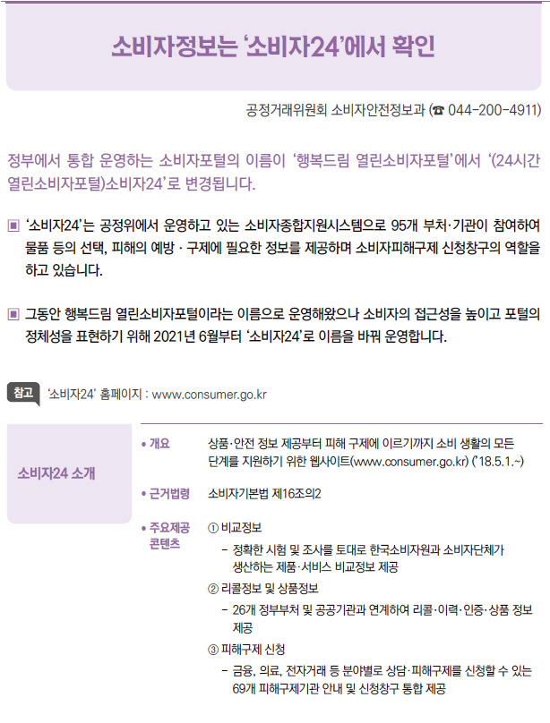 소비자24 소개▶/ 개요 상품·안전 정보 제공부터 피해 구제에 이르기까지 소비 생활의 모든단계를 지원하기 위한 웹사이트(www.consumer.go.kr) (’18.5.1.~)/ 근거법령 소비자기본법 제16조의2/ 주요제공콘텐츠① 비교정보- 정확한 시험 및 조사를 토대로 한국소비자원과 소비자단체가생산하는 제품·서비스 비교정보 제공② 리콜정보 및 상품정보- 26개 정부부처 및 공공기관과 연계하여 리콜·이력·인증·상품 정보제공③ 피해구제 신청- 금융, 의료, 전자거래 등 분야별로 상담·피해구제를 신청할 수 있는69개 피해구제기관 안내 및 신청창구 통합 제공