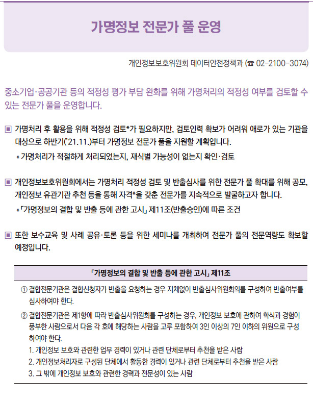 가명정보 전문가 풀 운영▶중소기업·공공기관 등의 적정성 평가 부담 완화를 위해 가명처리의 적정성 여부를 검토할 수있는 전문가 풀을 운영합니다.▣ 가명처리 후 활용을 위해 적정성 검토*가 필요하지만, 검토인력 확보가 어려워 애로가 있는 기관을대상으로 하반기(’21.11.)부터 가명정보 전문가 풀을 지원할 계획입니다.＊가명처리가 적절하게 처리되었는지, 재식별 가능성이 없는지 확인·검토▣ 개인정보보호위원회에서는 가명처리 적정성 검토 및 반출심사를 위한 전문가 풀 확대를 위해 공모,개인정보 유관기관 추천 등을 통해 자격*을 갖춘 전문가를 지속적으로 발굴하고자 합니다.＊「가명정보의 결합 및 반출 등에 관한 고시」 제11조(반출승인)에 따른 조건▣ 또한 보수교육 및 사례 공유·토론 등을 위한 세미나를 개최하여 전문가 풀의 전문역량도 확보할예정입니다.