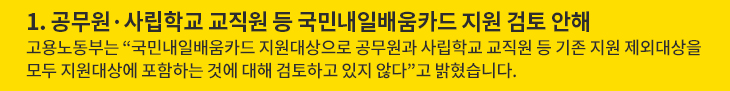 1. 공무원·사립학교 교직원 등 국민내일배움카드 지원 검토 안해 - 고용노동부는 “국민내일배움카드 지원대상으로 공무원과 사립학교 교직원 등 기존 지원 제외대상을 모두 지원대상에 포함하는 것에 대해 검토하고 있지 않다”고 밝혔습니다.