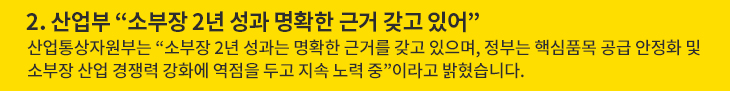 2. 산업부 “소부장 2년 성과 명확한 근거 갖고 있어” - 산업통상자원부는 “소부장 2년 성과는 명확한 근거를 갖고 있으며, 정부는 핵심품목 공급 안정화 및 소부장 산업 경쟁력 강화에 역점을 두고 지속 노력 중”이라고 밝혔습니다.