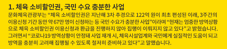 1. 체육 소비할인권, 국민 수요 충분한 사업 - 문화체육관광부는 “체육 소비할인권은 지난해 3차 추경으로 122억 원이 최초 편성된 이래, 3주간의 이용신청 기간 동안 약 67만 명이 신청하는 등 국민 수요가 충분한 사업”이라며 “현재는 엄중한 방역상황으로 체육 소비할인권 이용신청과 환급을 진행하지 않아 집행이 이뤄지지 않고 있다”고 밝혔습니다. 그러면서 “코로나19 방역상황이 안정돼 사업 재개 시, 체육시설업계와 국민에게 실질적인 도움이 되고 방역을 충분히 고려해 집행될 수 있도록 철저히 준비하고 있다”고 말했습니다.