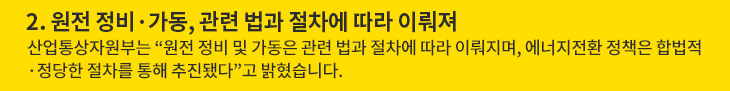 2. 원전 정비·가동, 관련 법과 절차에 따라 이뤄져 - 산업통상자원부는 “원전 정비 및 가동은 관련 법과 절차에 따라 이뤄지며, 에너지전환 정책은 합법적·정당한 절차를 통해 추진됐다”고 밝혔습니다.
