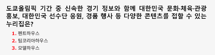 도쿄올림픽 기간 중 신속한 경기 정보와 함께 대한민국 문화·체육·관광 홍보, 대한민국 선수단 응원, 경품 행사 등 다양한 콘텐츠를 접할 수 있는 누리집은? 1.펜트하우스 2.팀코리아하우스 3.모델하우스