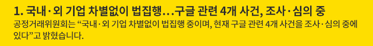 1. 국내·외 기업 차별없이 법집행…구글 관련 4개 사건, 조사·심의 중 - 공정거래위원회는 “국내·외 기업 차별없이 법집행 중이며, 현재 구글 관련 4개 사건을 조사·심의 중에 있다”고 밝혔습니다.