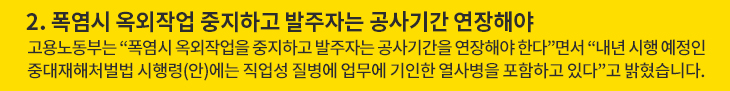 2. 폭염시 옥외작업 중지하고 발주자는 공사기간 연장해야 - 고용노동부는 “폭염시 옥외작업을 중지하고 발주자는 공사기간을 연장해야 한다”면서 “내년 시행 예정인 중대재해처벌법 시행령(안)에는 직업성 질병에 업무에 기인한 열사병을 포함하고 있다”고 밝혔습니다.