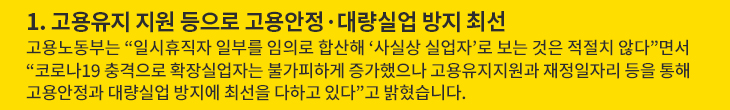 1. 고용유지 지원 등으로 고용안정·대량실업 방지 최선 - 고용노동부는 “일시휴직자 일부를 임의로 합산해 ‘사실상 실업자’로 보는 것은 적절치 않다”면서 “코로나19 충격으로 확장실업자는 불가피하게 증가했으나 고용유지지원과 재정일자리 등을 통해 고용안정과 대량실업 방지에 최선을 다하고 있다”고 밝혔습니다.
