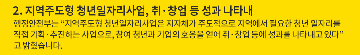 2. 지역주도형 청년일자리사업, 취·창업 등 성과 나타내 - 행정안전부는 “지역주도형 청년일자리사업은 지자체가 주도적으로 지역에서 필요한 청년 일자리를 직접 기획·추진하는 사업으로, 참여 청년과 기업의 호응을 얻어 취·창업 등에 성과를 나타내고 있다”고 밝혔습니다.
