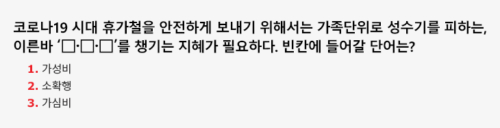 코로나19 시대 휴가철을 안전하게 보내기 위해서는 가족단위로 성수기를 피하는, 이른바 ‘□·□·□’를 챙기는 지혜가 필요하다. 빈칸에 들어갈 단어는? 1. 가성비 2. 소확행 3. 가심비