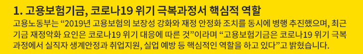 1. 고용보험기금, 코로나19 위기 극복과정서 핵심적 역할 - 고용노동부는 “2019년 고용보험의 보장성 강화와 재정 안정화 조치를 동시에 병행 추진했으며, 최근 기금 재정악화 요인은 코로나19 위기 대응에 따른 것”이라며 “고용보험기금은 코로나19 위기 극복과정에서 실직자 생계안정과 취업지원, 실업 예방 등 핵심적인 역할을 하고 있다”고 밝혔습니다.