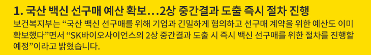 1. 국산 백신 선구매 예산 확보…2상 중간결과 도출 즉시 절차 진행 - 보건복지부는 “국산 백신 선구매를 위해 기업과 긴밀하게 협의하고 선구매 계약을 위한 예산도 이미 확보했다”면서 “SK바이오사이언스의 2상 중간결과 도출 시 즉시 백신 선구매를 위한 절차를 진행할 예정”이라고 밝혔습니다.