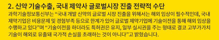 2. 신약 기술수출, 국내 제약사 글로벌시장 진출 전략적 수단 - 과학기술정보통신부는 “국내 개발 신약의 글로벌 시장 진출을 위해서는 해외 임상이 필수적인데, 국내 제약기업은 비용문제 및 경험부족 등으로 한계가 있어 글로벌 제약기업에 기술이전을 통해 해외 임상을 수행하고 있다”며 “기술이전을 하더라도 특허권은 유지, 일부 실시권을 주는 형태로 결코 고부가가치 기술이 해외로 유출돼 국가적 손실을 초래하는 것이 아니다”고 밝혔습니다.