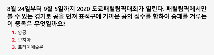 8월 24일부터 9월 5일까지 2020 도쿄패럴림픽대회가 열린다. 패럴림픽에서만 볼 수 있는 경기로 공을 던져 표적구에 가까운 공의 점수를 합하여 승패를 겨루는 이 종목은 무엇일까요? 1.양궁 2.보치아 3.트라이애슬론