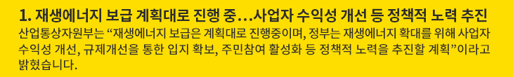 1. 재생에너지 보급 계획대로 진행 중…사업자 수익성 개선 등 정책적 노력 추진 - 산업통상자원부는 “재생에너지 보급은 계획대로 진행중이며, 정부는 재생에너지 확대를 위해 사업자 수익성 개선, 규제개선을 통한 입지 확보, 주민참여 활성화 등 정책적 노력을 추진할 계획”이라고 밝혔습니다.