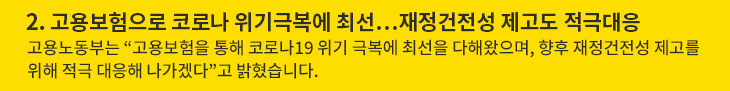 2. 고용보험으로 코로나 위기극복에 최선…재정건전성 제고도 적극대응 - 고용노동부는 “고용보험을 통해 코로나19 위기 극복에 최선을 다해왔으며, 향후 재정건전성 제고를 위해 적극 대응해 나가겠다”고 밝혔습니다.