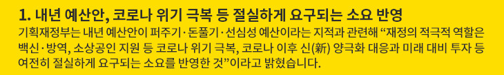 1. 내년 예산안, 코로나 위기 극복 등 절실하게 요구되는 소요 반영 - 기획재정부는 내년 예산안이 퍼주기·돈풀기·선심성 예산이라는 지적과 관련해 “재정의 적극적 역할은 백신·방역, 소상공인 지원 등 코로나 위기 극복, 코로나 이후 신(新) 양극화 대응과 미래 대비 투자 등 여전히 절실하게 요구되는 소요를 반영한 것”이라고 밝혔습니다.