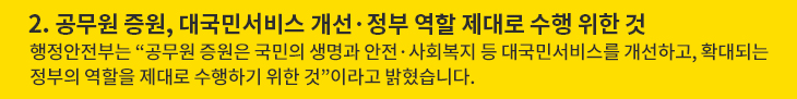 2. 공무원 증원, 대국민서비스 개선·정부 역할 제대로 수행 위한 것 - 행정안전부는 “공무원 증원은 국민의 생명과 안전·사회복지 등 대국민서비스를 개선하고, 확대되는 정부의 역할을 제대로 수행하기 위한 것”이라고 밝혔습니다.