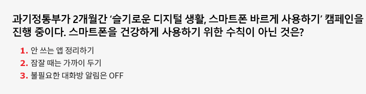 과기정통부가 2개월간 ‘슬기로운 디지털 생활, 스마트폰 바르게 사용하기’ 캠페인을 진행 중이다. 스마트폰을 건강하게 사용하기 위한 수칙이 아닌 것은? 1. 안 쓰는 앱 정리하기 2. 잠잘 때는 가까이 두기 3. 불필요한 대화방 알림은 OFF
