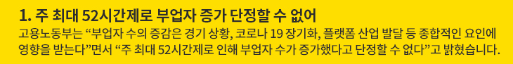 1. 주 최대 52시간제로 부업자 증가 단정할 수 없어 - 고용노동부는 “부업자 수의 증감은 경기 상황, 코로나 19 장기화, 플랫폼 산업 발달 등 종합적인 요인에 영향을 받는다”면서 “주 최대 52시간제로 인해 부업자 수가 증가했다고 단정할 수 없다”고 밝혔습니다.