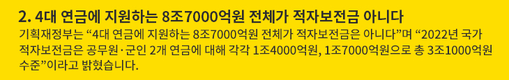 2. 4대 연금에 지원하는 8조7000억원 전체가 적자보전금 아니다 - 기획재정부는 “4대 연금에 지원하는 8조7000억원 전체가 적자보전금은 아니다”며 “2022년 국가 적자보전금은 공무원·군인 2개 연금에 대해 각각 1조4000억원, 1조7000억원으로 총 3조1000억원 수준”이라고 밝혔습니다.
