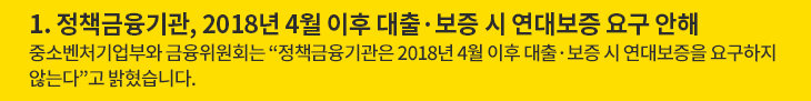 정책금융기관, 2018년 4월 이후 대출·보증 시 연대보증 요구 안해 - 중소벤처기업부와 금융위원회는 “정책금융기관은 2018년 4월 이후 대출·보증 시 연대보증을 요구하지 않는다”고 밝혔습니다.