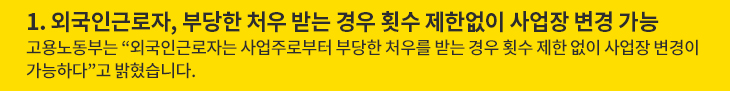 1. 외국인근로자, 부당한 처우 받는 경우 횟수 제한없이 사업장 변경 가능 - 고용노동부는 “외국인근로자는 사업주로부터 부당한 처우를 받는 경우 횟수 제한 없이 사업장 변경이 가능하다”고 밝혔습니다.