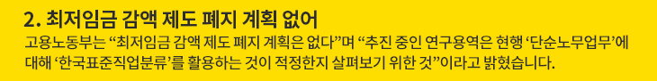 최저임금 감액 제도 폐지 계획 없어 - 고용노동부는 “최저임금 감액 제도 폐지 계획은 없다”며 “추진 중인 연구용역은 현행 ‘단순노무업무’에 대해 ‘한국표준직업분류’를 활용하는 것이 적정한지 살펴보기 위한 것”이라고 밝혔습니다.