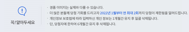 꼭 알아두세요! -경품 이미지는 실제와 다를 수 있습니다. -더 많은 분들께 당첨 기회를 드리고자 2022년 1월부터 연 최대 2회까지 당첨이 제한됨을 알려드립니다. -개인정보 보호법에 따라 입력하신 개인정보는 1개월간 유지 후 일괄 삭제됩니다. -단, 당첨자에 한하여 6개월간 유지 후 삭제됩니다.