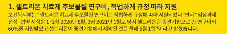1. 셀트리온 치료제 후보물질 연구비, 적법하게 규정 따라 지원 - 보건복지부는 “셀트리온 치료제 후보물질 연구비는 적법하게 규정에 따라 지원되었다”면서 “임상과제 선정·협약 시점은 1·2상 2020년 8월, 3상 2021년 1월로 당시 셀트리온은 중견기업으로 총 연구비의 60%를 지원받았고 셀트리온이 중견기업에서 제외된 것은 올해 5월 1일”이라고 밝혔습니다.