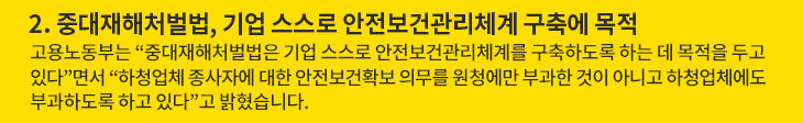 2. 중대재해처벌법, 기업 스스로 안전보건관리체계 구축에 목적 - 고용노동부는 “중대재해처벌법은 기업 스스로 안전보건관리체계를 구축하도록 하는 데 목적을 두고 있다”면서 “하청업체 종사자에 대한 안전보건확보 의무를 원청에만 부과한 것이 아니고 하청업체에도 부과하도록 하고 있다”고 밝혔습니다.