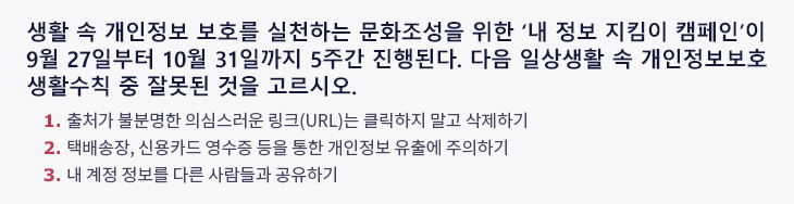 생활 속 개인정보 보호를 실천하는 문화조성을 위한 ‘내 정보 지킴이 캠페인’이 9월 27일부터 10월 31일까지 5주간 진행된다. 다음 일상생활 속 개인정보보호 생활수칙 중 잘못된 것을 고르시오. 1. 출처가 불분명한 의심스러운 링크(URL)는 클릭하지 말고 삭제하기 2. 택배송장, 신용카드 영수증 등을 통한 개인정보 유출에 주의하기 3. 내 계정 정보를 다른 사람들과 공유하기