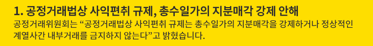 1. 공정거래법상 사익편취 규제, 총수일가의 지분매각 강제 안해 - 공정거래위원회는 “공정거래법상 사익편취 규제는 총수일가의 지분매각을 강제하거나 정상적인 계열사간 내부거래를 금지하지 않는다”고 밝혔습니다.