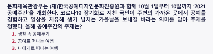 문화체육관광부는 (재)한국공예디자인문화진흥원과 함께 10월 1일부터 10일까지 ‘2021 공예주간’을 개최한다. 코로나19 장기화로 지친 국민이 주변의 가까운 곳에서 공예를 경험하고 일상을 치유해 생기 넘치는 가을날을 보내길 바라는 의미를 담아 주제를 정했다. 올해 공예주간의 주제는? 1. 생활 속 공예두기 2. 공예로 떠나는 여행 3.나에게로 떠나는 여행