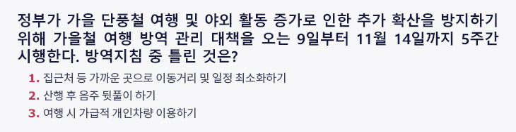 정부가 가을 단풍철 여행 및 야외 활동 증가로 인한 추가 확산을 방지하기 위해 가을철 여행 방역 관리 대책을 오는 9일부터 11월 14일까지 5주간 시행한다. 방역지침 중 틀린 것은? 1. 집근처 등 가까운 곳으로 이동거리 및 일정 최소화하기 2. 산행 후 음주 뒷풀이 하기 3. 여행 시 가급적 개인차량 이용하기