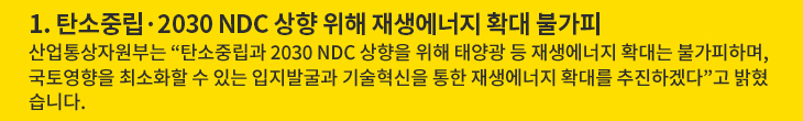 1. 탄소중립·2030 NDC 상향 위해 재생에너지 확대 불가피 - 산업통상자원부는 “탄소중립과 2030 NDC 상향을 위해 태양광 등 재생에너지 확대는 불가피하며, 국토영향을 최소화할 수 있는 입지발굴과 기술혁신을 통한 재생에너지 확대를 추진하겠다”고 밝혔습니다.