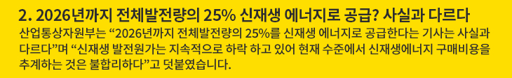 2. 2026년까지 전체발전량의 25% 신재생 에너지로 공급? 사실과 다르다 - 산업통상자원부는 “2026년까지 전체발전량의 25%를 신재생 에너지로 공급한다는 기사는 사실과 다르다”며 “신재생 발전원가는 지속적으로 하락 하고 있어 현재 수준에서 신재생에너지 구매비용을 추계하는 것은 불합리하다”고 덧붙였습니다.