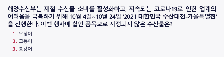 해양수산부는 제철 수산물 소비를 활성화하고, 지속되는 코로나19로 인한 업계의 어려움을 극복하기 위해 10월 4일~10월 24일 '2021 대한민국 수산대전- 가을특별전'을 진행한다. 이번 행사에 할인 품목으로 지정되지 않은 제철 수산물은? 1.오징어 2.고등어 3.붕장어