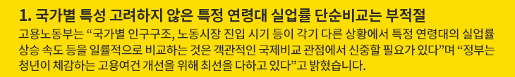 1. 국가별 특성 고려하지 않은 특정 연령대 실업률 단순비교는 부적절 - 고용노동부는 “국가별 인구구조, 노동시장 진입 시기 등이 각기 다른 상황에서 특정 연령대의 실업률 상승 속도 등을 일률적으로 비교하는 것은 객관적인 국제비교 관점에서 신중할 필요가 있다”며 “정부는 청년이 체감하는 고용여건 개선을 위해 최선을 다하고 있다”고 밝혔습니다.