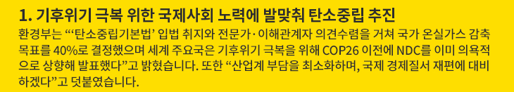 1. 기후위기 극복 위한 국제사회 노력에 발맞춰 탄소중립 추진 - 환경부는 “‘탄소중립기본법’ 입법 취지와 전문가·이해관계자 의견수렴을 거쳐 국가 온실가스 감축목표를 40%로 결정했으며 세계 주요국은 기후위기 극복을 위해 COP26 이전에 NDC를 이미 의욕적으로 상향해 발표했다”고 밝혔습니다. 또한 “산업계 부담을 최소화하며, 국제 경제질서 재편에 대비하겠다”고 덧붙였습니다.