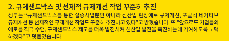 2. 규제샌드박스 및 선제적 규제개선 작업 꾸준히 추진 - 정부는 “규제샌드박스를 통한 실증사업뿐만 아니라 신산업 현장애로 규제개선, 포괄적 네거티브 규제개선 등 선제적인 규제개선 작업도 꾸준히 추진하고 있다”고 밝혔습니다. 또 “앞으로도 기업들의 애로를 적극 수렴, 규제샌드박스 제도를 더욱 발전시켜 신산업 발전을 촉진하는데 기여하도록 노력하겠다”고 덧붙였습니다.