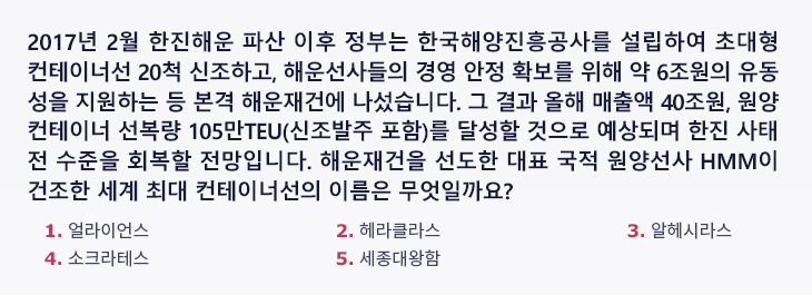 2017년 2월 한진해운 파산 이후 정부는 한국해양진흥공사를 설립하여 초대형 컨테이너선 20척 신조하고, 해운선사들의 경영 안정 확보를 위해 약 6조원의 유동성을 지원하는 등 본격 해운재건에 나섰습니다. 그 결과 올해 매출액 40조원, 원양 컨테이너 선복량 105만TEU(신조발주 포함)를 달성할 것으로 예상되며 한진 사태 전 수준을 회복할 전망입니다. 해운재건을 선도한 대표 국적 원양선사 HMM이 건조한 세계 최대 컨테이너선의 이름은 무엇일까요? 1.얼라이언스 2.헤라클라스 3.알헤시라스 4.소크라테스 5.세종대왕함